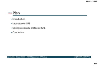 16/12/2015
307
Formation Cisco CCNA – ICND2 (examen 200-101) alphorm.com™©
Plan
• Introduction
• Le protocole GRE
• Configuration du protocole GRE
• Conclusion
 