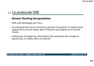 16/12/2015
308
Formation Cisco CCNA – ICND2 (examen 200-101) alphorm.com™©
Le protocole GRE
• Generic Routing Encapsulation
• GRE a été développé par Cisco
• Un protocole de mise en tunnel qui permet d‘encapsuler n'importe quel
paquet de la couche réseau dans n'importe quel paquet de la couche
réseau
• Utilisé pour échanger les informations des protocoles de routage en
passant par un réseau Wan ou Internet
 