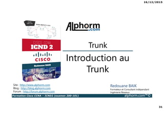 16/12/2015
31
Formation Cisco CCNA – ICND2 (examen 200-101) alphorm.com™©
Redouane BAIK
Formateur et Consultant indépendant
Ingénierie Reseaux
Introduction au
Trunk
Site : http://www.alphorm.com
Blog : http://blog.alphorm.com
Forum : http://forum.alphorm.com
Trunk
 