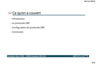 16/12/2015
314
Formation Cisco CCNA – ICND2 (examen 200-101) alphorm.com™©
Ce qu’on a couvert
• Introduction
• Le protocole GRE
• Configuration du protocole GRE
• Conclusion
 