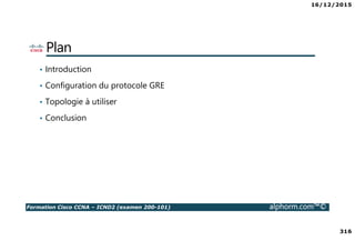 16/12/2015
316
Formation Cisco CCNA – ICND2 (examen 200-101) alphorm.com™©
Plan
• Introduction
• Configuration du protocole GRE
• Topologie à utiliser
• Conclusion
 