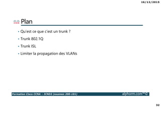 16/12/2015
32
Formation Cisco CCNA – ICND2 (examen 200-101) alphorm.com™©
Plan
• Qu’est ce que c’est un trunk ?
• Trunk 802.1Q
• Trunk ISL
• Limiter la propagation des VLANs
 