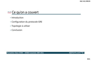 16/12/2015
321
Formation Cisco CCNA – ICND2 (examen 200-101) alphorm.com™©
Ce qu’on a couvert
• Introduction
• Configuration du protocole GRE
• Topologie à utiliser
• Conclusion
 