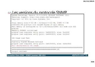 16/12/2015
326
Formation Cisco CCNA – ICND2 (examen 200-101) alphorm.com™©
Les versions du protocole SNMP
• Une architecture SNMP est divisée en 3 parties :
Les Managed Devices : les clients managés
Les Agents : applications sur les clients, chargées d’envoyer les infos.
Les Network Managed Systems : interfaces à travers lesquelles les admins
peuvent réaliser des tâches d’administration
 