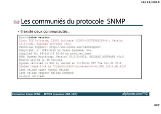 16/12/2015
327
Formation Cisco CCNA – ICND2 (examen 200-101) alphorm.com™©
Les communiés du protocole SNMP
• Il existe deux communautés :
RO – Read Only
RW – Read Write
 