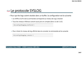 16/12/2015
347
Formation Cisco CCNA – ICND2 (examen 200-101) alphorm.com™©
Le protocole SYSLOG
• Pour que les logs soient stockés dans un buffer, la configuration est la suivante
Le chiffre à la fin de la commande correspond au niveau de Log à stocker
Tous les niveaux inférieurs seront aussi pris en compte (donc ici de 5 à 0)
Pour choisir le niveau de log affiché dans la console, la commande est la suivante
 