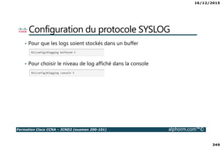 16/12/2015
349
Formation Cisco CCNA – ICND2 (examen 200-101) alphorm.com™©
Configuration du protocole SYSLOG
• Pour que les logs soient stockés dans un buffer
• Pour choisir le niveau de log affiché dans la console
 