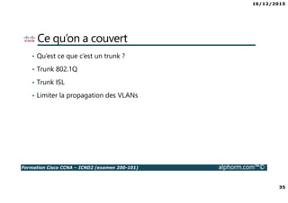 16/12/2015
35
Formation Cisco CCNA – ICND2 (examen 200-101) alphorm.com™©
Ce qu’on a couvert
• Qu’est ce que c’est un trunk ?
• Trunk 802.1Q
• Trunk ISL
• Limiter la propagation des VLANs
 