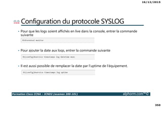 16/12/2015
350
Formation Cisco CCNA – ICND2 (examen 200-101) alphorm.com™©
Configuration du protocole SYSLOG
• Pour que les logs soient affichés en live dans la console, entrer la commande
suivante
• Pour ajouter la date aux logs, entrer la commande suivante
• Il est aussi possible de remplacer la date par l’uptime de l’équipement.
 