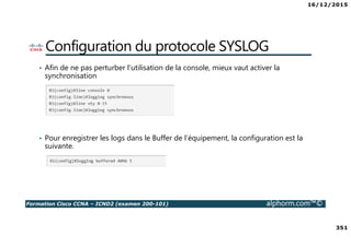 16/12/2015
351
Formation Cisco CCNA – ICND2 (examen 200-101) alphorm.com™©
Configuration du protocole SYSLOG
• Afin de ne pas perturber l’utilisation de la console, mieux vaut activer la
synchronisation
• Pour enregistrer les logs dans le Buffer de l’équipement, la configuration est la
suivante.
 