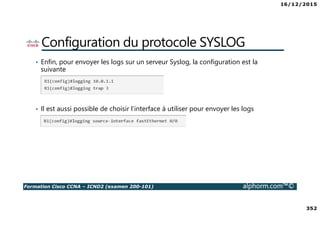 16/12/2015
352
Formation Cisco CCNA – ICND2 (examen 200-101) alphorm.com™©
Configuration du protocole SYSLOG
• Enfin, pour envoyer les logs sur un serveur Syslog, la configuration est la
suivante
• Il est aussi possible de choisir l’interface à utiliser pour envoyer les logs
 