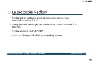 16/12/2015
356
Formation Cisco CCNA – ICND2 (examen 200-101) alphorm.com™©
Le protocole Netflow
• Netflow est un protocole Cisco permettant de collecter des
informations sur les flux IP
• Un équipement va envoyer des informations sur ses interfaces à un
collecteur
• Netflow utilise le port UDP 2055
• Le serveur Syslog stocke les logs dans des journaux
 