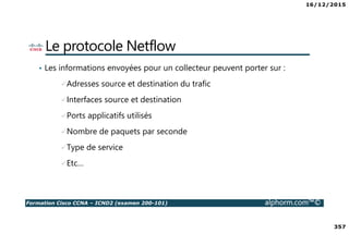 16/12/2015
357
Formation Cisco CCNA – ICND2 (examen 200-101) alphorm.com™©
Le protocole Netflow
• Les informations envoyées pour un collecteur peuvent porter sur :
Adresses source et destination du trafic
Interfaces source et destination
Ports applicatifs utilisés
Nombre de paquets par seconde
Type de service
Etc…
 