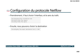 16/12/2015
358
Formation Cisco CCNA – ICND2 (examen 200-101) alphorm.com™©
Configuration du protocole Netflow
• Premièrement, il faut choisir l’interface, et le sens du trafic
• Ensuite, nous pouvons choisir la destination
 