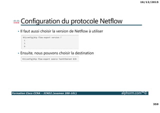 16/12/2015
359
Formation Cisco CCNA – ICND2 (examen 200-101) alphorm.com™©
Configuration du protocole Netflow
• Il faut aussi choisir la version de Netflow à utiliser
• Ensuite, nous pouvons choisir la destination
 