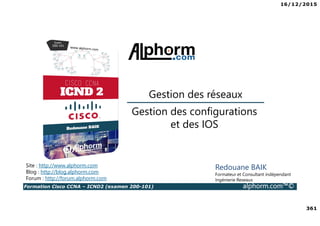 16/12/2015
361
Formation Cisco CCNA – ICND2 (examen 200-101) alphorm.com™©
Redouane BAIK
Formateur et Consultant indépendant
Ingénierie Reseaux
Gestion des configurations
et des IOS
Gestion des réseaux
Site : http://www.alphorm.com
Blog : http://blog.alphorm.com
Forum : http://forum.alphorm.com
 