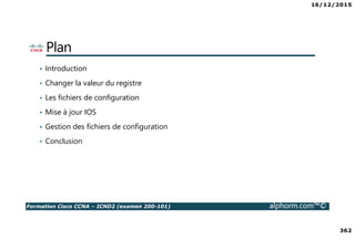 16/12/2015
362
Formation Cisco CCNA – ICND2 (examen 200-101) alphorm.com™©
Plan
• Introduction
• Changer la valeur du registre
• Les fichiers de configuration
• Mise à jour IOS
• Gestion des fichiers de configuration
• Conclusion
 
