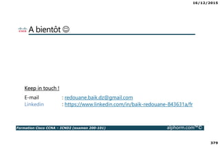 16/12/2015
379
Formation Cisco CCNA – ICND2 (examen 200-101) alphorm.com™©
A bientôt ☺
Keep in touch !
E-mail : redouane.baik.dz@gmail.com
Linkedin : https://www.linkedin.com/in/baik-redouane-843631a/fr
 