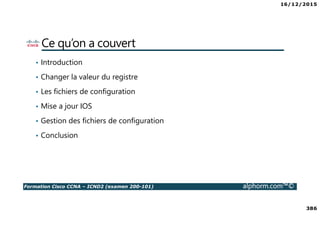 16/12/2015
386
Formation Cisco CCNA – ICND2 (examen 200-101) alphorm.com™©
Ce qu’on a couvert
• Introduction
• Changer la valeur du registre
• Les fichiers de configuration
• Mise a jour IOS
• Gestion des fichiers de configuration
• Conclusion
 