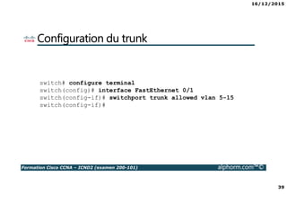 16/12/2015
39
Formation Cisco CCNA – ICND2 (examen 200-101) alphorm.com™©
Configuration du trunk
switch# configure terminal
switch(config)# interface FastEthernet 0/1
switch(config-if)# switchport trunk allowed vlan 5-15
switch(config-if)#
 