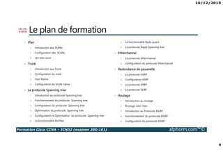 16/12/2015
4
Formation Cisco CCNA – ICND2 (examen 200-101) alphorm.com™©
Le plan de formation
• Vlan
1. Introduction aux VLANs
2. Configuration des VLANs
3. Les vlan voice
• Trunk
1. Introduction aux Trunk
2. Configuration du trunk
3. Vlan Native
4. Configuration du VLAN native
• Le protocole Spanning tree
1. Introduction au protocole Spanning tree
2. Fonctionnement du protocole Spanning tree
3. Configuration du protocole Spanning tree
4. Optimisation du protocole Spanning tree
5. Configuration et Optimisation du protocole Spanning tree
6. La fonctionnalité Portfast
1. La fonctionnalité Bpdu guard
2. Le protocole Rapid Spanning tree
• Etherchannel
1. Le protocole Etherchannel
2. Configuration du protocole Etherchannel
• Redondance de passerelle
1. Le protocole HSRP
2. Configuration HSRP
3. Le protocole VRRP
4. Le protocole GLBP
• Routage
1. Introduction au routage
2. Routage inter-Vlan
3. Introduction au Protocole EIGRP
4. Fonctionnement du protocole EIGRP
5. Configuration du protocole EIGRP
 