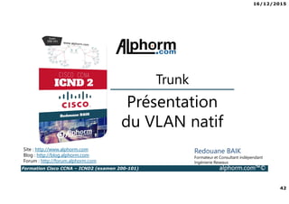 16/12/2015
42
Formation Cisco CCNA – ICND2 (examen 200-101) alphorm.com™©
Redouane BAIK
Formateur et Consultant indépendant
Ingénierie Reseaux
Présentation
du VLAN natif
Site : http://www.alphorm.com
Blog : http://blog.alphorm.com
Forum : http://forum.alphorm.com
Trunk
 