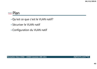 16/12/2015
43
Formation Cisco CCNA – ICND2 (examen 200-101) alphorm.com™©
Plan
• Qu’est ce que c’est le VLAN natif?
• Sécuriser le VLAN natif
• Configuration du VLAN natif
 