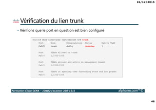16/12/2015
4
Formation Cisco CCNA – ICND2 (examen 200-101) alphorm.com™©
Le plan de formation
• Vlan
1. Introduction aux VLANs
2. Configuration des VLANs
3. Les vlan voice
• Trunk
1. Introduction aux Trunk
2. Configuration du trunk
3. Vlan Native
4. Configuration du VLAN native
• Le protocole Spanning tree
1. Introduction au protocole Spanning tree
2. Fonctionnement du protocole Spanning tree
3. Configuration du protocole Spanning tree
4. Optimisation du protocole Spanning tree
5. Configuration et Optimisation du protocole Spanning tree
6. La fonctionnalité Portfast
1. La fonctionnalité Bpdu guard
2. Le protocole Rapid Spanning tree
• Etherchannel
1. Le protocole Etherchannel
2. Configuration du protocole Etherchannel
• Redondance de passerelle
1. Le protocole HSRP
2. Configuration HSRP
3. Le protocole VRRP
4. Le protocole GLBP
• Routage
1. Introduction au routage
2. Routage inter-Vlan
3. Introduction au Protocole EIGRP
4. Fonctionnement du protocole EIGRP
5. Configuration du protocole EIGRP
 