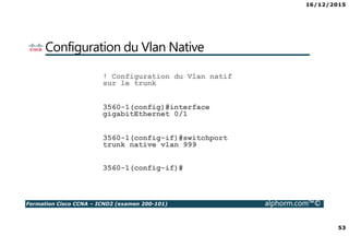 16/12/2015
53
Formation Cisco CCNA – ICND2 (examen 200-101) alphorm.com™©
Configuration du Vlan Native
! Configuration du Vlan natif
sur le trunk
3560-1(config)#interface
gigabitEthernet 0/1
3560-1(config-if)#switchport
trunk native vlan 999
3560-1(config-if)#
 