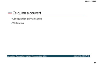 16/12/2015
54
Formation Cisco CCNA – ICND2 (examen 200-101) alphorm.com™©
Ce qu’on a couvert
• Configuration du Vlan Native
• Vérification
 