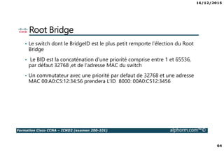 16/12/2015
64
Formation Cisco CCNA – ICND2 (examen 200-101) alphorm.com™©
Root Bridge
• Le switch dont le BridgeID est le plus petit remporte l’élection du Root
Bridge
• Le BID est la concaténation d'une priorité comprise entre 1 et 65536,
par défaut 32768 ,et de l'adresse MAC du switch
• Un commutateur avec une priorité par defaut de 32768 et une adresse
MAC 00:A0:C5:12:34:56 prendera L’ID 8000: 00A0:C512:3456
 