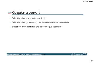 16/12/2015
74
Formation Cisco CCNA – ICND2 (examen 200-101) alphorm.com™©
Ce qu’on a couvert
• Sélection d'un commutateur Root
• Sélection d'un port Root pour les commutateurs non-Root
• Sélection d'un port désigné pour chaque segment
 