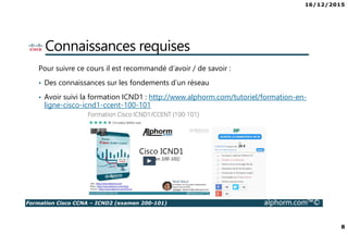 16/12/2015
8
Formation Cisco CCNA – ICND2 (examen 200-101) alphorm.com™©
Connaissances requises
Pour suivre ce cours il est recommandé d’avoir / de savoir :
• Des connaissances sur les fondements d’un réseau
• Avoir suivi la formation ICND1 : http://www.alphorm.com/tutoriel/formation-en-
ligne-cisco-icnd1-ccent-100-101
 