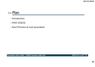 16/12/2015
6
Formation Cisco CCNA – ICND2 (examen 200-101) alphorm.com™©
La certification CCNA
• Qu’est ce que la certification CISCO ?
• Que signifie le fait de posséder la Certification
Cisco ?
• Qu’est ce que le CCNA ?
• Nouveautés du CCNA
• Comment obtient-on la certification CCNA ?
• Quels sont les connaissances couvertes dans le
CCNA ?
• Comment sont organisés les cours Cisco ?
• Où passer la certification Cisco ?
 