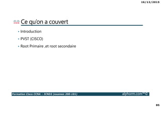 16/12/2015
6
Formation Cisco CCNA – ICND2 (examen 200-101) alphorm.com™©
La certification CCNA
• Qu’est ce que la certification CISCO ?
• Que signifie le fait de posséder la Certification
Cisco ?
• Qu’est ce que le CCNA ?
• Nouveautés du CCNA
• Comment obtient-on la certification CCNA ?
• Quels sont les connaissances couvertes dans le
CCNA ?
• Comment sont organisés les cours Cisco ?
• Où passer la certification Cisco ?
 
