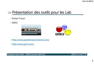 16/12/2015
9
Formation Cisco CCNA – ICND2 (examen 200-101) alphorm.com™©
Présentation des outils pour les Lab
• Packet Tracer
• GNS3
• http://www.packettracernetwork.com/
• http://www.gns3.com/
 