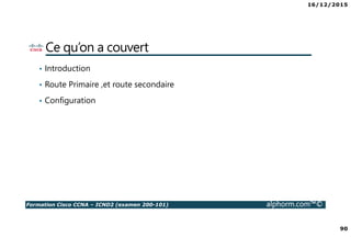 16/12/2015
90
Formation Cisco CCNA – ICND2 (examen 200-101) alphorm.com™©
Ce qu’on a couvert
• Introduction
• Route Primaire ,et route secondaire
• Configuration
 