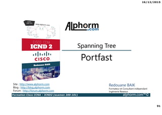16/12/2015
91
Formation Cisco CCNA – ICND2 (examen 200-101) alphorm.com™©
Redouane BAIK
Formateur et Consultant indépendant
Ingénierie Reseaux
Portfast
Spanning Tree
Site : http://www.alphorm.com
Blog : http://blog.alphorm.com
Forum : http://forum.alphorm.com
 