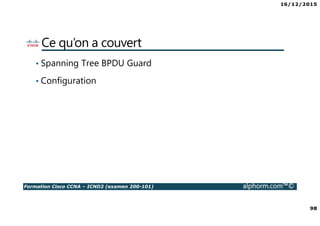 16/12/2015
98
Formation Cisco CCNA – ICND2 (examen 200-101) alphorm.com™©
Ce qu’on a couvert
• Spanning Tree BPDU Guard
• Configuration
 