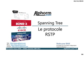 16/12/2015
99
Formation Cisco CCNA – ICND2 (examen 200-101) alphorm.com™©
Redouane BAIK
Formateur et Consultant indépendant
Ingénierie Reseaux
Le protocole
RSTP
Site : http://www.alphorm.com
Blog : http://blog.alphorm.com
Forum : http://forum.alphorm.com
Spanning Tree
 