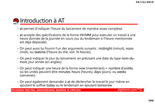 24/12/2015
106
Formation Red Hat, Administration Système II (RH134) alphorm.com™©
Introduction à AT
• at permet d'indiquer l'heure du lancement de manière assez complexe
• at accepte des spécifications de la forme HH:MM pour exécuter un travail à une
heure donnée de la journée en cours (ou du lendemain si l'heure mentionnée
est déjà dépassée).
• On peut aussi lui fournir l'un des arguments suivants : midnight (minuit), noon
(midi), ou teatime (l'heure du thé, soit 16 heures).
• On peut indiquer le jour du lancement, en précisant une date du type nom-du-
mois, jour année (en anglais).
• On peut indiquer une heure de la forme now (maintenant) + nombre d'unités,
où les unités peuvent être minutes, hours (heures), days (jours), ou weeks
(semaines)
• On peut également demander à at de déclencher le travail le jour même en
ajoutant le suffixe today ou le lendemain en ajoutant tomorrow
 