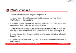 24/12/2015
107
Formation Red Hat, Administration Système II (RH134) alphorm.com™©
Introduction à AT
• Le super-utilisateur peut toujours employer at.
• Les permissions des utilisateurs sont déterminées par les fichiers
/etc/at.allow et /etc/at.deny
• Si le fichier /etc/at.allow existe, seuls les utilisateurs dont les noms sont
mentionnés dans ce fichier peuvent utiliser at.
• Si /etc/at.allow n'existe pas, at vérifie si /etc/at.deny existe, et tous les
utilisateurs non-mentionnés dans ce fichier ont le droit d'invoquer at.
• Si aucun de ces deux fichiers n'existe, seul le super-utilisateur a le droit
d'appeler at.
• Un fichier /etc/at.deny vide signifie que tous les utilisateurs ont le droit
d’exécuter at
 