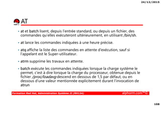 24/12/2015
108
Formation Red Hat, Administration Système II (RH134) alphorm.com™©
AT
• at et batch lisent, depuis l'entrée standard, ou depuis un fichier, des
commandes qu‘elles exécuteront ultérieurement, en utilisant /bin/sh.
• at lance les commandes indiquées à une heure précise.
• atq affiche la liste des commandes en attente d'exécution, sauf si
l'appelant est le Super-utilisateur.
• atrm supprime les travaux en attente.
• batch exécute les commandes indiquées lorsque la charge système le
permet, c'est à dire lorsque la charge du processeur, obtenue depuis le
fichier /proc/loadavg descend en dessous de 1,5 par défaut, ou en
dessous d'une valeur mentionnée explicitement durant l'invocation de
atrun
 