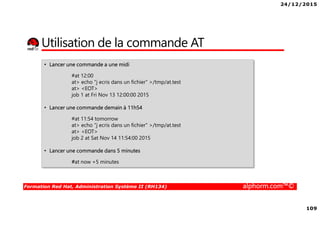 24/12/2015
109
Formation Red Hat, Administration Système II (RH134) alphorm.com™©
Utilisation de la commande AT
• Lancer une commande a une midi
#at 12:00
at> echo "j ecris dans un fichier" >/tmp/at.test
at> <EOT>
job 1 at Fri Nov 13 12:00:00 2015
• Lancer une commande demain à 11h54
#at 11:54 tomorrow
at> echo "j ecris dans un fichier" >/tmp/at.test
at> <EOT>
job 2 at Sat Nov 14 11:54:00 2015
• Lancer une commande dans 5 minutes
#at now +5 minutes
 