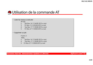 24/12/2015
110
Formation Red Hat, Administration Système II (RH134) alphorm.com™©
Utilisation de la commande AT
• Lister les travaux a exécuter
## atq
2 Sat Nov 14 11:54:00 2015 a root
3 Fri Nov 13 12:03:00 2015 a root
4 Tue Nov 17 11:59:00 2015 a root
5 Fri Nov 27 11:59:00 2015 a root
• Supprimer un job
# atrm 3
#atq
2 Sat Nov 14 11:54:00 2015 a root
4 Tue Nov 17 11:59:00 2015 a root
5 Fri Nov 27 11:59:00 2015 a root
 