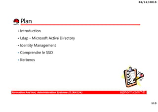 24/12/2015
113
Formation Red Hat, Administration Système II (RH134) alphorm.com™©
Plan
• Introduction
• Ldap - Microsoft Active Directory
• Identity Management
• Comprendre le SSO
• Kerberos
 