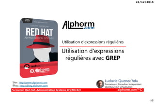 24/12/2015
12
Formation Red Hat, Administration Système II (RH134) alphorm.com™©
Utilisation d'expressions
régulières avec GREP
Utilisation d'expressions régulières
Site : http://www.alphorm.com
Blog : http://blog.alphorm.com
Ludovic Quenec'hdu
Formateur et Consultant indépendant
OpenSource et virtualisation
 