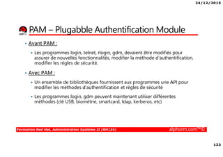 24/12/2015
123
Formation Red Hat, Administration Système II (RH134) alphorm.com™©
PAM – Plugabble Authentification Module
• Avant PAM :
Les programmes login, telnet, rlogin, gdm, devaient être modifiés pour
assurer de nouvelles fonctionnalités, modifier la méthode d’authentification,
modifier les règles de sécurité.
• Avec PAM :
Un ensemble de bibliothèques fournissent aux programmes une API pour
modifier les méthodes d’authentification et règles de sécurité
Les programmes login, gdm peuvent maintenant utiliser différentes
méthodes (clé USB, biométrie, smartcard, ldap, kerberos, etc)
 