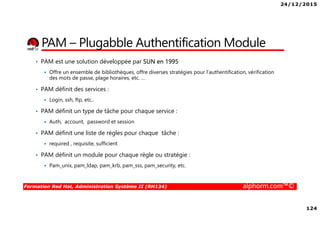 24/12/2015
124
Formation Red Hat, Administration Système II (RH134) alphorm.com™©
PAM – Plugabble Authentification Module
• PAM est une solution développée par SUN en 1995
Offre un ensemble de bibliothèques, offre diverses stratégies pour l’authentification, vérification
des mots de passe, plage horaires, etc. …
• PAM définit des services :
Login, ssh, ftp, etc..
• PAM définit un type de tâche pour chaque service :
Auth, account, password et session
• PAM définit une liste de règles pour chaque tâche :
required , requisite, sufficient
• PAM définit un module pour chaque règle ou stratégie :
Pam_unix, pam_ldap, pam_krb, pam_sss, pam_security, etc.
 