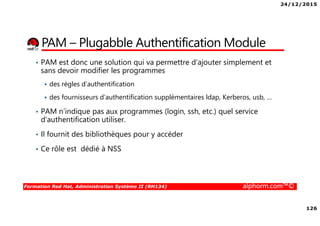 24/12/2015
126
Formation Red Hat, Administration Système II (RH134) alphorm.com™©
PAM – Plugabble Authentification Module
• PAM est donc une solution qui va permettre d’ajouter simplement et
sans devoir modifier les programmes
des règles d’authentification
des fournisseurs d’authentification supplémentaires ldap, Kerberos, usb, …
• PAM n’indique pas aux programmes (login, ssh, etc.) quel service
d’authentification utiliser.
• Il fournit des bibliothèques pour y accéder
• Ce rôle est dédié à NSS
 